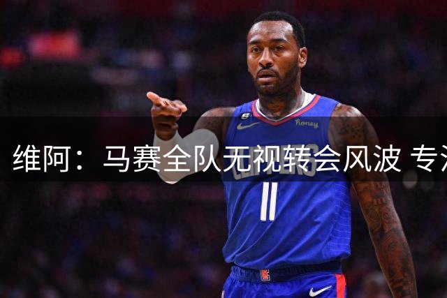 维阿：马赛全队无视转会风波 专注赛场共克时艰